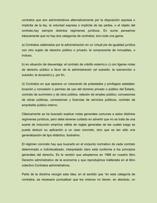 contratos que son administrativos alternativamente por la disposición expresa o
implícita de la ley, la voluntad expresa o implícita de las partes, o el objeto del
contrato,hay siempre distintos regímenes jurídicos. En suma pensamos
básicamente que no hay dos categorías de contratos, sino toda una gama:
a) Contratos celebrados por la administración en un virtual pie de igualdad jurídica
con otro sujeto de derecho público o privado, la compraventa de inmuebles, o
incluso,
b) en situación de desventaja: el contrato de crédito externo;o c) con ligeras notas
de derecho público a favor de la administración (el subsidio, la subvención o
subsidio, la donación) y, por fin,
d) Contratos en que aparece un crescendo de potestades y privilegios estatales:
locación y concesión o permiso de uso del dominio privado o público del Estado,
contrato de suministro y de obra pública, relación de empleo público; concesiones
de obras públicas, concesiones y licencias de servicios públicos, contrato de
empréstito público interno.
Clásicamente se ha buscado explicar notas generales comunes a estos distintos
regímenes jurídicos, pero debe tenerse cuidado en advertir que no se trata de una
suerte de inducción empírica válida de reglas generales de las cuales luego se
pueda deducir su aplicación a un caso concreto, sino que es tan sólo una
generalización de tipo didáctico, ilustrativo.
El régimen concreto hay que buscarlo en el conjunto normativo de cada contrato
determinado e individualizado, interpretado claro está conforme a los principios
generales del derecho. Es la versión que adoptamos en 1966 en nuestro libro
Derecho administrativo de la economía y que reprodujimos inalterada en el libro
colectivo Contratos administrativos.
Parte de la doctrina recogió esta idea, en el sentido que “en esta categoría de
contratos, es necesario puntualizar que los mismos no tienen, en absoluto, un
 