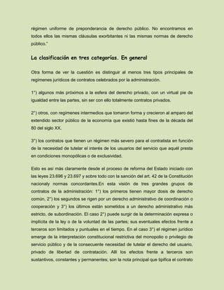 régimen uniforme de preponderancia de derecho público. No encontramos en
todos ellos las mismas cláusulas exorbitantes ni las mismas normas de derecho
público.”
La clasificación en tres categorías. En general
Otra forma de ver la cuestión es distinguir al menos tres tipos principales de
regímenes jurídicos de contratos celebrados por la administración.
1°) algunos más próximos a la esfera del derecho privado, con un virtual pie de
igualdad entre las partes, sin ser con ello totalmente contratos privados.
2°) otros, con regímenes intermedios que tomaron forma y crecieron al amparo del
extendido sector público de la economía que existió hasta fines de la década del
80 del siglo XX.
3°) los contratos que tienen un régimen más severo para el contratista en función
de la necesidad de tutelar el interés de los usuarios del servicio que aquél presta
en condiciones monopólicas o de exclusividad.
Esto es así más claramente desde el proceso de reforma del Estado iniciado con
las leyes 23.696 y 23.697 y sobre todo con la sanción del art. 42 de la Constitución
nacionaly normas concordantes.En esta visión de tres grandes grupos de
contratos de la administración: 1°) los primeros tienen mayor dosis de derecho
común, 2°) los segundos se rigen por un derecho administrativo de coordinación o
cooperación y 3°) los últimos están sometidos a un derecho administrativo más
estricto, de subordinación. El caso 2°) puede surgir de la determinación expresa o
implícita de la ley o de la voluntad de las partes; sus eventuales efectos frente a
terceros son limitados y puntuales en el tiempo. En el caso 3°) el régimen jurídico
emerge de la interpretación constitucional restrictiva del monopolio o privilegio de
servicio público y de la consecuente necesidad de tutelar el derecho del usuario,
privado de libertad de contratación. Allí los efectos frente a terceros son
sustantivos, constantes y permanentes; son la nota principal que tipifica el contrato
 