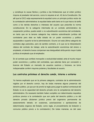 y constituye la causa fáctica y jurídica a las limitaciones que el orden jurídico
impone al prestador del servicio, como lo requiere el art. 42 de la Constitución. De
allí que la CICC exija expresamente la equidad como un principio jurídico rector de
la contratación administrativa: la equidad debe serlo tanto en lo que hace a la tarifa
como a los demás derechos e intereses del usuario que prescribe la norma
constitucional. En la categoría intermedia de un contrato administrativo de
cooperación jurídica, puede existir o no subordinación económica del contratante,
en tanto que en la tercera categoría hay máxima subordinación jurídica del
contratante pero éste se halla dotado de un poder económico y político
equiparable o superior al de la administración. Ocurre con esta última categoría de
contratos algo parecidos, pero de sentido contrario, a lo que es la interpretación
clásica del contrato de trabajo: ante la subordinación económica del obrero o
empleado, el derecho busca compensar esa desigualdad atribuyendo mayor tutela
jurídica al empleado que al empleador.
En el contrato que confiere monopolio o exclusividad estatal, ante el mucho mayor
poder económico y político del contratista, que además tiene por concesión o
licencia del Estado un mercado de usuarios cautivos y forzosos, se torna
indispensable conferir mayores poderes y facultades al usuario.
Los contratos próximos al derecho común, interno o externo
Ya hemos explicado que en la primera categoría, contratos de la administración
regidos por el derecho común, hay de todas maneras alguna presencia del
derecho público, ya que por de pronto la regla para juzgar la aptitud contractual del
Estado no es la capacidad del derecho privado sino la competencia del derecho
administrativo. Es necesario también haber cumplido con determinados requisitos
jurídicos previos a la contratación que son parte del derecho público y no del
derecho privado (dictamen jurídico previo del organismo permanente de
asesoramiento letrado; en ocasiones, autorizaciones o aprobaciones de
determinados órganos del Estado; como regla, el procedimiento de licitación o
concurso público previo a la contratación.) De todas maneras, es del caso
 