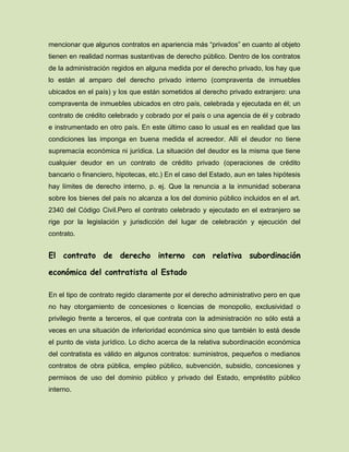 mencionar que algunos contratos en apariencia más “privados” en cuanto al objeto
tienen en realidad normas sustantivas de derecho público. Dentro de los contratos
de la administración regidos en alguna medida por el derecho privado, los hay que
lo están al amparo del derecho privado interno (compraventa de inmuebles
ubicados en el país) y los que están sometidos al derecho privado extranjero: una
compraventa de inmuebles ubicados en otro país, celebrada y ejecutada en él; un
contrato de crédito celebrado y cobrado por el país o una agencia de él y cobrado
e instrumentado en otro país. En este último caso lo usual es en realidad que las
condiciones las imponga en buena medida el acreedor. Allí el deudor no tiene
supremacía económica ni jurídica. La situación del deudor es la misma que tiene
cualquier deudor en un contrato de crédito privado (operaciones de crédito
bancario o financiero, hipotecas, etc.) En el caso del Estado, aun en tales hipótesis
hay límites de derecho interno, p. ej. Que la renuncia a la inmunidad soberana
sobre los bienes del país no alcanza a los del dominio público incluidos en el art.
2340 del Código Civil.Pero el contrato celebrado y ejecutado en el extranjero se
rige por la legislación y jurisdicción del lugar de celebración y ejecución del
contrato.
El contrato de derecho interno con relativa subordinación
económica del contratista al Estado
En el tipo de contrato regido claramente por el derecho administrativo pero en que
no hay otorgamiento de concesiones o licencias de monopolio, exclusividad o
privilegio frente a terceros, el que contrata con la administración no sólo está a
veces en una situación de inferioridad económica sino que también lo está desde
el punto de vista jurídico. Lo dicho acerca de la relativa subordinación económica
del contratista es válido en algunos contratos: suministros, pequeños o medianos
contratos de obra pública, empleo público, subvención, subsidio, concesiones y
permisos de uso del dominio público y privado del Estado, empréstito público
interno.
 