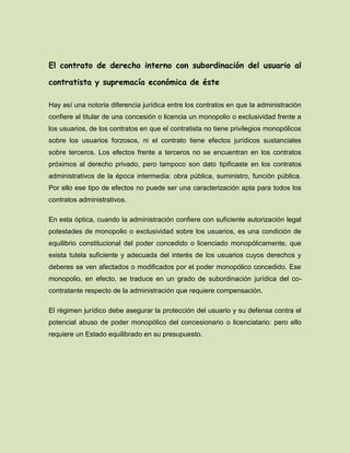 El contrato de derecho interno con subordinación del usuario al
contratista y supremacía económica de éste
Hay así una notoria diferencia jurídica entre los contratos en que la administración
confiere al titular de una concesión o licencia un monopolio o exclusividad frente a
los usuarios, de los contratos en que el contratista no tiene privilegios monopólicos
sobre los usuarios forzosos, ni el contrato tiene efectos jurídicos sustanciales
sobre terceros. Los efectos frente a terceros no se encuentran en los contratos
próximos al derecho privado, pero tampoco son dato tipificaste en los contratos
administrativos de la época intermedia: obra pública, suministro, función pública.
Por ello ese tipo de efectos no puede ser una caracterización apta para todos los
contratos administrativos.
En esta óptica, cuando la administración confiere con suficiente autorización legal
potestades de monopolio o exclusividad sobre los usuarios, es una condición de
equilibrio constitucional del poder concedido o licenciado monopólicamente, que
exista tutela suficiente y adecuada del interés de los usuarios cuyos derechos y
deberes se ven afectados o modificados por el poder monopólico concedido. Ese
monopolio, en efecto, se traduce en un grado de subordinación jurídica del co-
contratante respecto de la administración que requiere compensación.
El régimen jurídico debe asegurar la protección del usuario y su defensa contra el
potencial abuso de poder monopólico del concesionario o licenciatario: pero ello
requiere un Estado equilibrado en su presupuesto.
 