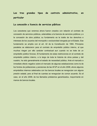 Los tres grandes tipos de contrato administrativo, en
particular
La concesión o licencia de servicios públicos
Los caracteres que veremos ahora fueron creados con relación al contrato de
concesión de servicios públicos, extensibles a la licencia de servicios públicos y a
la concesión de obra pública; su fundamento es la tutela de los derechos e
intereses de los usuarios del monopolio o exclusividad otorgada por el Estado. Ese
fundamento se amplía con el art. 42 de la Constitución de 1994. Principios
paralelos se elaboraron para el contrato de empréstito público interno, al que
muchos niegan por ello carácter contractual aun cuando no se trate de un
empréstito público forzoso. El fundamento de estas restricciones en el contrato de
empréstito público interno, a lo largo de toda la historia de otros países y del
nuestro, ha sido generalmente el estado de necesidad pública. Ante el marcado e
inmediato efecto negativo sobre el mercado de algunas estatizaciones como la de
los fondos de jubilaciones y pensiones de las AFJP en el año 2008, ahora algunos
empréstitos internos celebrados con los bancos locales se renegocian con alguna
presión estatal, pero al final de cuentas se renegocian de común acuerdo. Es el
caso, en el año 2009, de los llamados préstamos garantizados, mayormente en
manos de bancos locales.
 