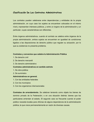 Clasificación De Los Contratos Administrativos
Los contratos pueden celebrarse entre dependencias y entidades de la propia
administración, en cuyo caso los sujetos se encuentran colocados en el mismo
nivel y representan intereses públicos, y entre un órgano de la administración y un
particular, cuyas características son diferentes.
Entre órganos administrativos, cuando el contrato se celebra entre órganos de la
propia administración, ambos sujetos se encuentran en igualdad de condiciones
ligados a las disposiciones de derecho público que regulan su actuación, por lo
que su existencia no presenta problema.
Contratos y convenios que celebra la Administración Pública
1. De derecho civil
2. De derecho mercantil
3. De derecho administrativo
Contratos administrativos en sentido estricto
1. De obra pública
2. De suministro
Administrativos en general.
1. Con las entidades federales
2. Con los municipios
3. Con los organismos internacionales
Contratos de arrendamiento. Se celebran teniendo como objeto los bienes de
dominio privado de la Federación; o en una situación distinta: bienes que los
particulares arriendan al estado, El segundo caso es frecuente cuando el poder
público necesita locales para oficinas de alguna dependencia de la administración
pública, la que crece permanentemente en razón de diversas causas.
 