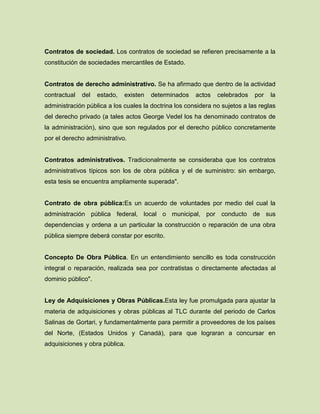 Contratos de sociedad. Los contratos de sociedad se refieren precisamente a la
constitución de sociedades mercantiles de Estado.
Contratos de derecho administrativo. Se ha afirmado que dentro de la actividad
contractual del estado, existen determinados actos celebrados por la
administración pública a los cuales la doctrina los considera no sujetos a las reglas
del derecho privado (a tales actos George Vedel los ha denominado contratos de
la administración), sino que son regulados por el derecho público concretamente
por el derecho administrativo.
Contratos administrativos. Tradicionalmente se consideraba que los contratos
administrativos típicos son los de obra pública y el de suministro: sin embargo,
esta tesis se encuentra ampliamente superada".
Contrato de obra pública:Es un acuerdo de voluntades por medio del cual la
administración pública federal, local o municipal, por conducto de sus
dependencias y ordena a un particular la construcción o reparación de una obra
pública siempre deberá constar por escrito.
Concepto De Obra Pública. En un entendimiento sencillo es toda construcción
integral o reparación, realizada sea por contratistas o directamente afectadas al
dominio público".
Ley de Adquisiciones y Obras Públicas.Esta ley fue promulgada para ajustar la
materia de adquisiciones y obras públicas al TLC durante del periodo de Carlos
Salinas de Gortari, y fundamentalmente para permitir a proveedores de los países
del Norte, (Estados Unidos y Canadá), para que lograran a concursar en
adquisiciones y obra pública.
 