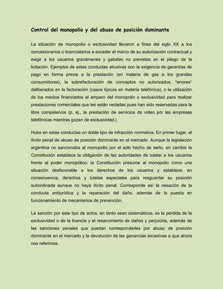 Control del monopolio y del abuso de posición dominante
La situación de monopolio o exclusividad llevaron a fines del siglo XX a los
concesionarios o licenciatarios a exceder el marco de su autorización contractual y
exigir a los usuarios gravámenes y gabelas no previstas en el pliego de la
licitación. Ejemplos de estas conductas abusivas son la exigencia de garantías de
pago en forma previa a la prestación (en materia de gas a los grandes
consumidores), la sobrefacturación de conceptos no autorizados, “errores”
deliberados en la facturación (casos típicos en materia telefónica), o la utilización
de los medios financiados al amparo del monopolio o exclusividad para realizar
prestaciones comerciales que les están vedadas pues han sido reservadas para la
libre competencia (p. ej., la prestación de servicios de video por las empresas
telefónicas mientras gozan de exclusividad.)
Hubo en estas conductas un doble tipo de infracción normativa. En primer lugar, el
ilícito penal de abuso de posición dominante en el mercado. Aunque la legislación
argentina no sancionaba al monopolio por el solo hecho de serlo, en cambio la
Constitución establece la obligación de las autoridades de tutelar a los usuarios
frente al poder monopólico: la Constitución presume al monopolio como una
situación desfavorable a los derechos de los usuarios y establece, en
consecuencia, derechos y tutelas especiales para resguardar su posición
subordinada aunque no haya ilícito penal. Corresponde así la cesación de la
conducta antijurídica y la reparación del daño, además de la puesta en
funcionamiento de mecanismos de prevención.
La sanción por este tipo de actos, en tanto sean sistemáticos, es la pérdida de la
exclusividad o de la licencia y el resarcimiento de daños y perjuicios, además de
las sanciones penales que puedan corresponderles por abuso de posición
dominante en el mercado y la devolución de las ganancias excesivas a que ahora
nos referimos.
 