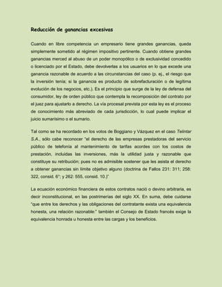 Reducción de ganancias excesivas
Cuando en libre competencia un empresario tiene grandes ganancias, queda
simplemente sometido al régimen impositivo pertinente. Cuando obtiene grandes
ganancias merced al abuso de un poder monopólico o de exclusividad concedido
o licenciado por el Estado, debe devolverlas a los usuarios en lo que excede una
ganancia razonable de acuerdo a las circunstancias del caso (p. ej., el riesgo que
la inversión tenía; si la ganancia es producto de sobrefacturación o de legítima
evolución de los negocios, etc.). Es el principio que surge de la ley de defensa del
consumidor, ley de orden público que contempla la recomposición del contrato por
el juez para ajustarlo a derecho. La vía procesal prevista por esta ley es el proceso
de conocimiento más abreviado de cada jurisdicción, lo cual puede implicar el
juicio sumarísimo o el sumario.
Tal como se ha recordado en los votos de Boggiano y Vázquez en el caso Telintar
S.A., sólo cabe reconocer “el derecho de las empresas prestadoras del servicio
público de telefonía al mantenimiento de tarifas acordes con los costos de
prestación, incluidas las inversiones, más la utilidad justa y razonable que
constituye su retribución; pues no es admisible sostener que les asista el derecho
a obtener ganancias sin límite objetivo alguno (doctrina de Fallos 231: 311; 258:
322, consid. 6°; y 262: 555, consid. 10.)”
La ecuación económico financiera de estos contratos nació o devino arbitraria, es
decir inconstitucional, en las postrimerías del siglo XX. En suma, debe cuidarse
“que entre los derechos y las obligaciones del contratante exista una equivalencia
honesta, una relación razonable:” también el Consejo de Estado francés exige la
equivalencia honrada u honesta entre las cargas y los beneficios.
 