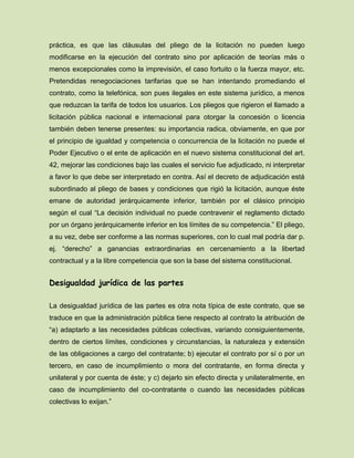 práctica, es que las cláusulas del pliego de la licitación no pueden luego
modificarse en la ejecución del contrato sino por aplicación de teorías más o
menos excepcionales como la imprevisión, el caso fortuito o la fuerza mayor, etc.
Pretendidas renegociaciones tarifarias que se han intentando promediando el
contrato, como la telefónica, son pues ilegales en este sistema jurídico, a menos
que reduzcan la tarifa de todos los usuarios. Los pliegos que rigieron el llamado a
licitación pública nacional e internacional para otorgar la concesión o licencia
también deben tenerse presentes: su importancia radica, obviamente, en que por
el principio de igualdad y competencia o concurrencia de la licitación no puede el
Poder Ejecutivo o el ente de aplicación en el nuevo sistema constitucional del art.
42, mejorar las condiciones bajo las cuales el servicio fue adjudicado, ni interpretar
a favor lo que debe ser interpretado en contra. Así el decreto de adjudicación está
subordinado al pliego de bases y condiciones que rigió la licitación, aunque éste
emane de autoridad jerárquicamente inferior, también por el clásico principio
según el cual “La decisión individual no puede contravenir el reglamento dictado
por un órgano jerárquicamente inferior en los límites de su competencia.” El pliego,
a su vez, debe ser conforme a las normas superiores, con lo cual mal podría dar p.
ej. “derecho” a ganancias extraordinarias en cercenamiento a la libertad
contractual y a la libre competencia que son la base del sistema constitucional.
Desigualdad jurídica de las partes
La desigualdad jurídica de las partes es otra nota típica de este contrato, que se
traduce en que la administración pública tiene respecto al contrato la atribución de
“a) adaptarlo a las necesidades públicas colectivas, variando consiguientemente,
dentro de ciertos límites, condiciones y circunstancias, la naturaleza y extensión
de las obligaciones a cargo del contratante; b) ejecutar el contrato por sí o por un
tercero, en caso de incumplimiento o mora del contratante, en forma directa y
unilateral y por cuenta de éste; y c) dejarlo sin efecto directa y unilateralmente, en
caso de incumplimiento del co-contratante o cuando las necesidades públicas
colectivas lo exijan.”
 