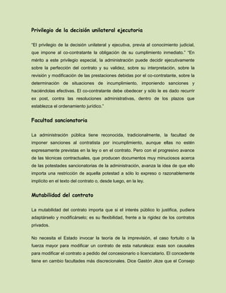 Privilegio de la decisión unilateral ejecutoria
“El privilegio de la decisión unilateral y ejecutiva, previa al conocimiento judicial,
que impone al co-contratante la obligación de su cumplimiento inmediato.” “En
mérito a este privilegio especial, la administración puede decidir ejecutivamente
sobre la perfección del contrato y su validez, sobre su interpretación, sobre la
revisión y modificación de las prestaciones debidas por el co-contratante, sobre la
determinación de situaciones de incumplimiento, imponiendo sanciones y
haciéndolas efectivas. El co-contratante debe obedecer y sólo le es dado recurrir
ex post, contra las resoluciones administrativas, dentro de los plazos que
establezca el ordenamiento jurídico.”
Facultad sancionatoria
La administración pública tiene reconocida, tradicionalmente, la facultad de
imponer sanciones al contratista por incumplimiento, aunque ellas no estén
expresamente previstas en la ley o en el contrato. Pero con el progresivo avance
de las técnicas contractuales, que producen documentos muy minuciosos acerca
de las potestades sancionatorias de la administración, avanza la idea de que ello
importa una restricción de aquella potestad a sólo lo expreso o razonablemente
implícito en el texto del contrato o, desde luego, en la ley.
Mutabilidad del contrato
La mutabilidad del contrato importa que si el interés público lo justifica, pudiera
adaptárselo y modificárselo; es su flexibilidad, frente a la rigidez de los contratos
privados.
No necesita el Estado invocar la teoría de la imprevisión, el caso fortuito o la
fuerza mayor para modificar un contrato de esta naturaleza: esas son causales
para modificar el contrato a pedido del concesionario o licenciatario. El concedente
tiene en cambio facultades más discrecionales. Dice Gastón Jèze que el Consejo
 