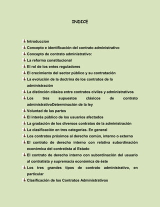 INDICE
Introduccion
Concepto e identificación del contrato administrativo
Concepto de contrato administrativo:
La reforma constitucional
El rol de los entes reguladores
El crecimiento del sector público y su contratación
La evolución de la doctrina de los contratos de la
administración
La distinción clásica entre contratos civiles y administrativos
Los tres supuestos clásicos de contrato
administrativoDeterminación de la ley
Voluntad de las partes
El interés público de los usuarios afectados
La gradación de los diversos contratos de la administración
La clasificación en tres categorías. En general
Los contratos próximos al derecho común, interno o externo
El contrato de derecho interno con relativa subordinación
económica del contratista al Estado
El contrato de derecho interno con subordinación del usuario
al contratista y supremacía económica de éste
Los tres grandes tipos de contrato administrativo, en
particular
Clasificación de los Contratos Administrativos
 