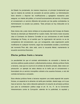 de Estado ha proclamado, de manera inequívoca, el principio fundamental que
rige en materia de contrato de concesión de servicio público: La Administración
tiene derecho a disponer las modificaciones y agregados necesarios para
asegurar, en interés del público, el normal funcionamiento del servicio. Al imponer
al concesionario un servicio diferente del previsto por las partes contratantes, la
Administración no excede sus poderes. “Este principio es hoy indiscutido en la
jurisprudencia.”
Esta misma cita y este mismo énfasis en la jurisprudencia del Consejo de Estado
francés es retomado por Marienhoff en nuestro medio. Del mismo modo recuerda
Jèze al Comisario de Gobierno Corneille en sus conclusiones al arrêt Société
d’éclairage de Poissy, en el sentido que “la organización del servicio no es de
competencia del concesionario, que, por consiguiente, esta organización podrá
modificarse en cualquier momento, según las necesidades sociales y económicas
del momento.”Pero ello, claro está, como lo recuerda Mairal, manteniendo la
ecuación económica financiera.
Efectos jurídicos frente a terceros
La peculiaridad de que el contrato administrativo de concesión o licencia de
servicios públicos puede producir y efectivamente produce, efectos jurídicos frente
a terceros, cosa que no ocurre en el contrato de derecho privado, debe verse con
precaución: un ejemplo de estos efectos es la tarifa que el concesionario o
licenciatario de un servicio monopólico cobrará a los usuarios forzosos, a raíz del
contrato de licencia o concesión.
Esos efectos jurídicos frente a terceros requieren una tutela especial del usuario
forzoso, en especial en lo atinente a la tarifa pero también, desde luego, en lo que
hace al servicio. Aquí cobra relevante aplicación el conjunto de principios jurídicos
que para la contratación pública exige el art. III, inc. 5°, de la Convención
Interamericana contra la Corrupción: además de la publicidad, la equidad y
 