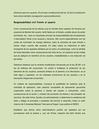 eficiencia para los usuarios. El principio constitucional del art. 42 de la Constitución
tiene ahora también consagración supraconstitucional.
Responsabilidad civil frente al usuario
Como consecuencia de los efectos que el contrato tiene respecto de terceros por
ausencia de libertad del usuario, tarifa fijada por el Estado, posible abuso de poder
dominante, etc., nace un importante principio de responsabilidad del concesionario
o licenciatario frente a los usuarios y terceros. Ello ocurre especialmente con los
cortes de suministro de energía eléctrica, salvo la eximente de caso fortuito o
fuerza mayor cuando ella procede. En tales casos se indemniza el daño
emergente de los aparatos dañados por el corte o la sobrecarga, como la pérdida
de horas laborales como consecuencia del corte de luz, sin perjuicio de las multas
que se apliquen en beneficio de los usuarios, trasladándolas a una reducción de
las tarifas.
Debemos destacar que la reciente modificación introducida por la ley 26.361 a la
ley de defensa del consumidor, ha venido a fortalecer la protección de los
derechos de los usuarios, poniendo énfasis en el derecho a la información, en el
trato digno y equitativo, en los intereses económicos de los usuarios y en la
educación integral del consumidor.
En materia de responsabilidad, incorpora la posibilidad de reclamar ante la
autoridad de aplicación, todo perjuicio susceptible de apreciación pecuniaria
ocasionado sobre la persona o bienes del usuario o consumidor, como
consecuencia de la acción u omisión del proveedor de bienes o del prestador de
servicios. De esta forma, faculta a la administración a determinar la existencia del
daño y obligar al proveedor o prestador del servicio a resarcirlo, hasta un valor
máximo de 5 Canastas Básicas Total para el Hogar 3 que publica el INDEC.
Establece que dichos actos administrativos podrán ser apelados por los
proveedores ante la justicia y, una vez firmes, respecto del daño directo que
 