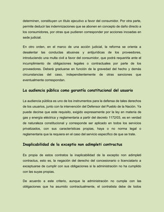 determinen, constituyen un título ejecutivo a favor del consumidor. Por otra parte,
permite deducir las indemnizaciones que se abonen en concepto de daño directo a
los consumidores, por otras que pudieren corresponder por acciones incoadas en
sede judicial.
En otro orden, en el marco de una acción judicial, la reforma se orienta a
desalentar las conductas abusivas y antijurídicas de los proveedores,
introduciendo una multa civil a favor del consumidor, que podrá requerirla ante el
incumplimiento de obligaciones legales o contractuales por parte de los
proveedores. Deberá graduarse en función de la gravedad del hecho y demás
circunstancias del caso, independientemente de otras sanciones que
eventualmente correspondan.
La audiencia pública como garantía constitucional del usuario
La audiencia pública es uno de los instrumentos para la defensa de tales derechos
de los usuarios, junto con la intervención del Defensor del Pueblo de la Nación. Ya
puede decirse que este requisito, exigido expresamente por la ley en materia de
gas y energía eléctrica y reglamentaria a partir del decreto 1172/03, es en verdad
de naturaleza constitucional y corresponde ser aplicado en todos los servicios
privatizados, con sus características propias, haya o no norma legal o
reglamentaria que la requiera en el caso del servicio específico de que se trate.
Inaplicabilidad de la exceptio non adimpleti contractus
Es propia de estos contratos la inaplicabilidad de la exceptio non adimpleti
contractus, esto es, la negación del derecho del concesionario o licenciatario a
exceptuarse de cumplir con sus obligaciones si la administración no ha cumplido
con las suyas propias.
De acuerdo a este criterio, aunque la administración no cumpla con las
obligaciones que ha asumido contractualmente, el contratista debe de todos
 