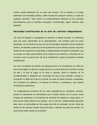 modos cumplir fielmente con su parte del contrato: “El ha tomado a su cargo
satisfacer una necesidad pública y debe hacerlo de cualquier manera y a costa de
cualquier sacrificio.” Este criterio es sustancialmente diferente en los contratos
administrativos que no importan monopolio o exclusividad, según veremos más
adelante.
Necesidad constitucional de un ente de contralor independiente
Tal como ha llegado a consagrarse el derecho al debido proceso no solamente
para los actos individuales de la administración, sino también para los actos
generales, con el alcance de que los de tal naturaleza requieren previa audiencia
pública, así también puede hoy en día sostenerse que el debido proceso incluye la
existencia de organismos imparciales e independientes del poder concedente, que
se ocupen en sede administrativa de la tutela de los derechos e intereses de los
usuarios, como lo prevé el art. 42 de la Constitución, sujeto al necesario contralor
jurisdiccional.
Así como el sistema de división de poderes previo a la Constitución de 1994 era
que el que legisla no ejecuta ni juzga de la ley, el que la ejecuta no la dicta ni juzga
de ella y el que la juzga no la dicta ni ejecuta, ahora el sistema se ve
complementado e integrado con el principio de que el que concede u otorga un
monopolio no debe ser el que lo controle. Es pues el mismo principio, actualizado,
de la división de poderes y el sistema de frenos y contrapesos, que nuestra
Constitución perfecciona.
“La independencia funcional de los entes reguladores es, asimismo, decisiva,
porque la experiencia ha demostrado que el poder político es no pocas veces
incapaz de sustraerse a la tendencia de sacrificar los objetivos a largo plazo, en
aras de las metas diarias de la política,” por lo cual son indispensables garantías
tales como la inamovilidad en los cargos del ente de contralor; de otro modo las
tarifas de los usuarios caerán presa del lobby y servirán de pieza de cambio “en
aras de las metas diarias de la política.”
 