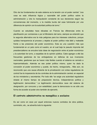 Otro de los fundamentos de este sistema es la tensión con el poder central: “una
cosa es esta influencia lógica y razonable del poder político sobre la
administración y otra la manipulación constante de sus decisiones según las
conveniencias del momento, o la medida burda del cese fulminante por una
diferencia de opinión con la autoridad política de turno.”
Cuando se estudiaba hace décadas en Francia las diferencias entre la
planificación por comisiones o por el Ministerio del ramo, siempre se entendió que
la segunda alternativa era la más peligrosa para los intereses colectivos, porque
quitaba transparencia al proceso y dejaba al poder político más lábil y maleable
frente a las presiones del poder económico. Esta es una cuestión más que
fundamental en un país como el nuestro, en el cual bajo la pseudo impronta del
presidencialismo se encubre toda clase de negociación entre el poder económico
y la autoridad de turno, a espaldas de la opinión pública. Cabe agregar a ello las
frecuentes gestiones de los embajadores en defensa de sus inversores
nacionales, gestiones que se hacen más fáciles cuando el sistema es cerrado e
hipercentralizado. Además es ese poder político mismo, quien ha dado la
concesión al poder económico y puede, de hecho, renegociarla... Más aún, es
reconocido que una causa eficiente de la privatización con entes reguladores de
control fue la inoperancia de los controles de la administración central, en especial
de los ministerios y secretarías. Por todo ello “se exige una autoridad reguladora
dotada al mismo tiempo de preparación técnica, independencia política y
legitimación democrática.” La legitimación democrática nace del sistema de
designación, por concurso y con estabilidad, pues la democracia no es sólo una
forma de acceder al poder sino también de ejercerlo.
El contrato administrativo no monopólico o exclusivo
Es así como en esos por aquel entonces nuevos contratos de obra pública,
suministro, etc., se advertía todo lo siguiente:
 