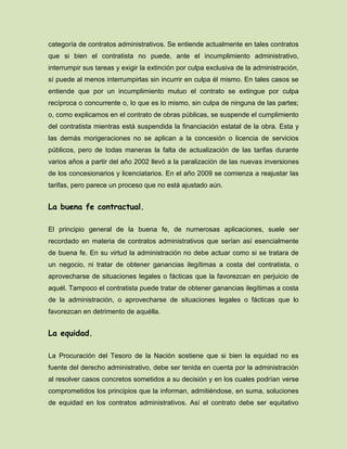 categoría de contratos administrativos. Se entiende actualmente en tales contratos
que si bien el contratista no puede, ante el incumplimiento administrativo,
interrumpir sus tareas y exigir la extinción por culpa exclusiva de la administración,
sí puede al menos interrumpirlas sin incurrir en culpa él mismo. En tales casos se
entiende que por un incumplimiento mutuo el contrato se extingue por culpa
recíproca o concurrente o, lo que es lo mismo, sin culpa de ninguna de las partes;
o, como explicamos en el contrato de obras públicas, se suspende el cumplimiento
del contratista mientras está suspendida la financiación estatal de la obra. Esta y
las demás morigeraciones no se aplican a la concesión o licencia de servicios
públicos, pero de todas maneras la falta de actualización de las tarifas durante
varios años a partir del año 2002 llevó a la paralización de las nuevas inversiones
de los concesionarios y licenciatarios. En el año 2009 se comienza a reajustar las
tarifas, pero parece un proceso que no está ajustado aún.
La buena fe contractual.
El principio general de la buena fe, de numerosas aplicaciones, suele ser
recordado en materia de contratos administrativos que serían así esencialmente
de buena fe. En su virtud la administración no debe actuar como si se tratara de
un negocio, ni tratar de obtener ganancias ilegítimas a costa del contratista, o
aprovecharse de situaciones legales o fácticas que la favorezcan en perjuicio de
aquél. Tampoco el contratista puede tratar de obtener ganancias ilegítimas a costa
de la administración, o aprovecharse de situaciones legales o fácticas que lo
favorezcan en detrimento de aquélla.
La equidad.
La Procuración del Tesoro de la Nación sostiene que si bien la equidad no es
fuente del derecho administrativo, debe ser tenida en cuenta por la administración
al resolver casos concretos sometidos a su decisión y en los cuales podrían verse
comprometidos los principios que la informan, admitiéndose, en suma, soluciones
de equidad en los contratos administrativos. Así el contrato debe ser equitativo
 