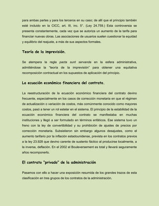 para ambas partes y para los terceros en su caso; de allí que el principio también
esté incluido en la CICC, art. III, inc. 5°. (Ley 24.759.) Esta controversia se
presenta constantemente, cada vez que se autoriza un aumento de la tarifa para
financiar nuevas obras. Las asociaciones de usuarios suelen cuestionar la equidad
y equilibrio del reajuste, a más de sus aspectos formales.
Teoría de la imprevisión.
Se atempera la regla pacta sunt servanda en la esfera administrativa,
admitiéndose la “teoría de la imprevisión” para obtener una equitativa
recomposición contractual en los supuestos de aplicación del principio.
La ecuación económico financiera del contrato.
La reestructuración de la ecuación económico financiera del contrato devino
frecuente, especialmente en los casos de corrección monetaria en que el régimen
de actualización o variación de costos, más comúnmente conocido como mayores
costos, pasó a tener un rol estelar en el sistema. El principio de la estabilidad de la
ecuación económico financiera del contrato se manifestaba en muchas
instituciones y llegó a ser formulado en términos enfáticos. Ese sistema tuvo un
freno con la ley de convertibilidad y su prohibición de ajustes de precios por
corrección monetaria. Subsistieron sin embargo algunos desajustes, como el
aumento tarifario por la inflación estadounidense, prevista en los contratos previos
a la ley 23.928 que devino carente de sustento fáctico al producirse localmente, a
la inversa, deflación. En el 2002 el Bouleversement es total y llevará seguramente
años recomponerlo.
El contrato “privado” de la administración
Pasamos con ello a hacer una exposición resumida de los grandes trazos de esta
clasificación en tres grupos de los contratos de la administración.
 