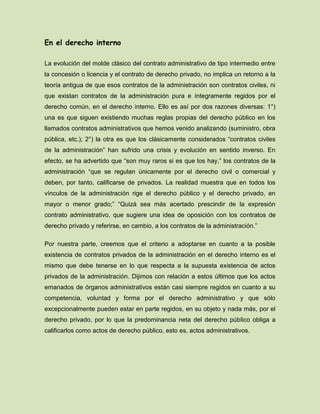 En el derecho interno
La evolución del molde clásico del contrato administrativo de tipo intermedio entre
la concesión o licencia y el contrato de derecho privado, no implica un retorno a la
teoría antigua de que esos contratos de la administración son contratos civiles, ni
que existan contratos de la administración pura e íntegramente regidos por el
derecho común, en el derecho interno. Ello es así por dos razones diversas: 1°)
una es que siguen existiendo muchas reglas propias del derecho público en los
llamados contratos administrativos que hemos venido analizando (suministro, obra
pública, etc.); 2°) la otra es que los clásicamente considerados “contratos civiles
de la administración” han sufrido una crisis y evolución en sentido inverso. En
efecto, se ha advertido que “son muy raros si es que los hay,” los contratos de la
administración “que se regulan únicamente por el derecho civil o comercial y
deben, por tanto, calificarse de privados. La realidad muestra que en todos los
vínculos de la administración rige el derecho público y el derecho privado, en
mayor o menor grado;” “Quizá sea más acertado prescindir de la expresión
contrato administrativo, que sugiere una idea de oposición con los contratos de
derecho privado y referirse, en cambio, a los contratos de la administración.”
Por nuestra parte, creemos que el criterio a adoptarse en cuanto a la posible
existencia de contratos privados de la administración en el derecho interno es el
mismo que debe tenerse en lo que respecta a la supuesta existencia de actos
privados de la administración. Dijimos con relación a estos últimos que los actos
emanados de órganos administrativos están casi siempre regidos en cuanto a su
competencia, voluntad y forma por el derecho administrativo y que sólo
excepcionalmente pueden estar en parte regidos, en su objeto y nada más, por el
derecho privado, por lo que la predominancia neta del derecho público obliga a
calificarlos como actos de derecho público, esto es, actos administrativos.
 