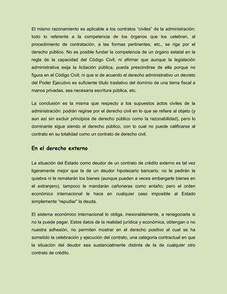 El mismo razonamiento es aplicable a los contratos “civiles” de la administración:
todo lo referente a la competencia de los órganos que los celebran, al
procedimiento de contratación, a las formas pertinentes, etc., se rige por el
derecho público. No es posible fundar la competencia de un órgano estatal en la
regla de la capacidad del Código Civil; ni afirmar que aunque la legislación
administrativa exija la licitación pública, pueda prescindirse de ella porque no
figura en el Código Civil; ni que si de acuerdo al derecho administrativo un decreto
del Poder Ejecutivo es suficiente título traslativo del dominio de una tierra fiscal a
manos privadas, sea necesaria escritura pública, etc.
La conclusión es la misma que respecto a los supuestos actos civiles de la
administración: podrán regirse por el derecho civil en lo que se refiere al objeto (y
aun así sin excluir principios de derecho público como la razonabilidad), pero lo
dominante sigue siendo el derecho público, con lo cual no puede calificarse al
contrato en su totalidad como un contrato de derecho civil.
En el derecho externo
La situación del Estado como deudor de un contrato de crédito externo es tal vez
ligeramente mejor que la de un deudor hipotecario bancario: no le pedirán la
quiebra ni le rematarán los bienes (aunque pueden a veces embargarle bienes en
el extranjero), tampoco le mandarán cañoneras como antaño; pero el orden
económico internacional le hace en cualquier caso imposible al Estado
simplemente “repudiar” la deuda.
El sistema económico internacional lo obliga, inexorablemente, a renegociarla si
no la puede pagar. Estos datos de la realidad jurídica y económica, obtengan o no
nuestra adhesión, no permiten mostrar en el derecho positivo al cual se ha
sometido la celebración y ejecución del contrato, una categoría contractual en que
la situación del deudor sea sustancialmente distinta de la de cualquier otro
contrato de crédito.
 