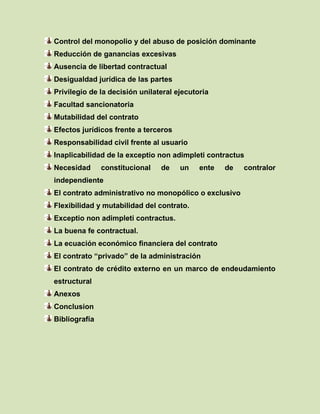 Control del monopolio y del abuso de posición dominante
Reducción de ganancias excesivas
Ausencia de libertad contractual
Desigualdad jurídica de las partes
Privilegio de la decisión unilateral ejecutoria
Facultad sancionatoria
Mutabilidad del contrato
Efectos jurídicos frente a terceros
Responsabilidad civil frente al usuario
Inaplicabilidad de la exceptio non adimpleti contractus
Necesidad constitucional de un ente de contralor
independiente
El contrato administrativo no monopólico o exclusivo
Flexibilidad y mutabilidad del contrato.
Exceptio non adimpleti contractus.
La buena fe contractual.
La ecuación económico financiera del contrato
El contrato “privado” de la administración
El contrato de crédito externo en un marco de endeudamiento
estructural
Anexos
Conclusion
Bibliografía
 