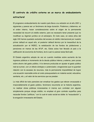 El contrato de crédito externo en un marco de endeudamiento
estructural
El progresivo endeudamiento de nuestro país lleva a su eclosión en el año 2001 y
siguientes y parece ser un fenómeno de larga duración. Podemos y debemos, en
el orden interno, hacer consideraciones sobre el origen de la permanente
necesidad de recurrir al crédito externo; pero es necesario tener presente que no
modifican su régimen jurídico en el extranjero. En todo caso, en estos años del
siglo XXI hemos quedado excluidos del acceso al crédito internacional por nuestro
primer default en aquel año, el posterior default técnico por la inexactitud de la
actualización por el INDEC, la estatización de los fondos de jubilaciones y
pensiones en manos de las AFJP, etc. Estos actos han llevado al país a la
calificación de economía de frontera, de lo cual no parece tarea fácil salir.
El Estado argentino adopta de vez en cuando medidas sobre aumento de los
ingresos públicos e incremento de la deuda pública interna y externa, pero pocas
sobre ahorro del gasto público. A la demora producida en ajustar el gasto público
real se suman, con un efecto sinérgico o potenciador, erogaciones que no guardan
relación con la escasez de recursos, más la permanente imposibilidad de lograr
una ecuación razonable entre el costo presupuestario en materia social, educativa,
sanitaria, etc. y el valor de los servicios que se prestan.
Lo más difícil de todo pareciera ser erradicar los gastos que elevan encausada e
irrazonablemente el gasto público, fenómeno recurrente en la historia argentina,
no realizar obras públicas innecesarias ni menos aun contratar con alguien
simplemente porque otorga crédito; no emplear el gran contrato superfluo para
recaudar fondos “políticos,” con lo cual el costo social es doble: la “recaudación” y
la erogación innecesaria del Estado.
 
