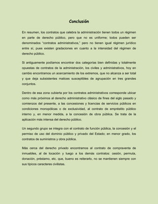 Conclusión
En resumen, los contratos que celebra la administración tienen todos un régimen
en parte de derecho público, pero que no es uniforme; todos pueden ser
denominados “contratos administrativos,” pero no tienen igual régimen jurídico
entre sí, pues existen gradaciones en cuanto a la intensidad del régimen de
derecho público.
Si antiguamente podíamos encontrar dos categorías bien definidas y totalmente
opuestas de contratos de la administración, los civiles y administrativos, hoy en
cambio encontramos un acercamiento de los extremos, que no alcanza a ser total
y que deja subsistentes matices susceptibles de agrupación en tres grandes
conjuntos.
Dentro de esa zona cubierta por los contratos administrativos corresponde ubicar
como más próximos al derecho administrativo clásico de fines del siglo pasado y
comienzos del presente, a las concesiones y licencias de servicios públicos en
condiciones monopólicas o de exclusividad, al contrato de empréstito público
interno y, en menor medida, a la concesión de obra pública. Se trata de la
aplicación más intensa del derecho público.
Un segundo grupo se integra con el contrato de función pública, la concesión y el
permiso de uso del dominio público y privado del Estado; en menor grado, los
contratos de suministros y obra pública.
Más cerca del derecho privado encontramos al contrato de compraventa de
inmuebles, al de locación y luego a los demás contratos: cesión, permuta,
donación, préstamo, etc. que, bueno es reiterarlo, no se mantienen siempre con
sus típicos caracteres civilistas.
 