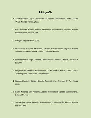 Bibliografía
 Acosta Romero, Miguel. Compendio de Derecho Administrativo, Parte general
4ª. Ed. Médico, Porrúa. 2003.
 Báez Martínez Roberto. Manual de Derecho Administrativo, Segunda Edición,
Editorial Trillas, México, 1997.
 Código Civil para el DF. ,2005.
 Diccionarios Jurídicos Temáticos, Derecho Administrativo, Segunda Edición,
volumen 3, Editorial Oxford. Rafael I. Martínez Morales.
 Fernández Ruiz Jorge. Derecho Administrativo. Contratos. México. Porrúa 2ª.
Ed. 2003
 Fraga Gabino. Derecho Administrativo 33ª. Ed. México, Porrúa, 1994, Libro 3º.
Título segundo. Libro sexto Título Primero.
 Galindo Camacho Miguel. Derecho Administrativo. 2 tomos. 3ª. Ed. Porrúa.
2003.
 Santís Melendo y M. Volterra .Doctrina General del Contrato Administrativo..
Editorial Porrúa.
 Serra Rojas Andrés. Derecho Administrativo, 2 tomos.14ªEd. México, Editorial
Porrúa, 1998.
 
