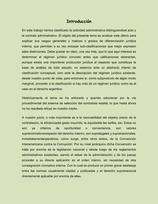 Introducción
En este trabajo hemos clasificado la actividad administrativa distinguiendoel acto y
el contrato administrativo. El objeto del presente tema es analizar este último para
explicar sus rasgos generales y matices o grados de diferenciación jurídica
interna, que permitan a su vez ensayar sub-clasificaciones que mejor expresen
tales distinciones. Debe quedar en claro, una vez más, que lo que aquí interesa es
determinar el régimen jurídico concreto antes que calificaciones abstractas,
aunque existe una importante producción jurídica al respecto que constituye la
base de análisis de todo estudio: no estamos ante un abstracto intento de
clasificación conceptual, sino ante la descripción del régimen jurídico existente,
desde nuestro punto de vista, para entonces sí, como subproducto de algún modo
marginal, proceder a la clasificación si hay más de un régimen jurídico como es el
caso en el derecho argentino.
Históricamente el tema se ha enfocado y querido solucionar por la vía
procedimental del sistema de selección del contratista estatal, lo que hasta ahora
no ha resultado eficaz en nuestro medio.
A nuestro juicio, o más importante es a la razonabilidad del objetoy precio de la
contratación, la eficienciadel gasto incurrido, la equidadde las tarifas, etc. Estos no
son ya criterios de oportunidad o conveniencia, son valores
supranormativosrespecto del derecho interno, son supralegales y supranacionales,
inmediatamenteoperativos, como surge, entre otros textos, de la Convención
Interamericana contra la Corrupción: Por su nivel jerárquico dicha Convención se
halla por encima de la legislación nacional y desde luego de los reglamentos
administrativos existentes, siendo el deber de la administración y de los jueces
proceder a su directa aplicación en el orden interno, sin necesidad de otra
consagración normativa interna. Con lo cual se produce un primer grave desfasaje
entre las normas usualmente citadas y publicadas y el derecho supranacional
directamente aplicable por encima de ellas.
 