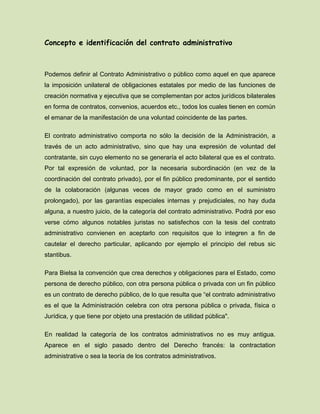 Concepto e identificación del contrato administrativo
Podemos definir al Contrato Administrativo o público como aquel en que aparece
la imposición unilateral de obligaciones estatales por medio de las funciones de
creación normativa y ejecutiva que se complementan por actos jurídicos bilaterales
en forma de contratos, convenios, acuerdos etc., todos los cuales tienen en común
el emanar de la manifestación de una voluntad coincidente de las partes.
El contrato administrativo comporta no sólo la decisión de la Administración, a
través de un acto administrativo, sino que hay una expresión de voluntad del
contratante, sin cuyo elemento no se generaría el acto bilateral que es el contrato.
Por tal expresión de voluntad, por la necesaria subordinación (en vez de la
coordinación del contrato privado), por el fin público predominante, por el sentido
de la colaboración (algunas veces de mayor grado como en el suministro
prolongado), por las garantías especiales internas y prejudiciales, no hay duda
alguna, a nuestro juicio, de la categoría del contrato administrativo. Podrá por eso
verse cómo algunos notables juristas no satisfechos con la tesis del contrato
administrativo convienen en aceptarlo con requisitos que lo integren a fin de
cautelar el derecho particular, aplicando por ejemplo el principio del rebus sic
stantibus.
Para Bielsa la convención que crea derechos y obligaciones para el Estado, como
persona de derecho público, con otra persona pública o privada con un fin público
es un contrato de derecho público, de lo que resulta que “el contrato administrativo
es el que la Administración celebra con otra persona pública o privada, física o
Jurídica, y que tiene por objeto una prestación de utilidad pública".
En realidad la categoría de los contratos administrativos no es muy antigua.
Aparece en el siglo pasado dentro del Derecho francés: la contractation
administrative o sea la teoría de los contratos administrativos.
 
