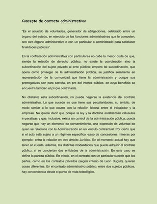 Concepto de contrato administrativo:
“Es el acuerdo de voluntades, generador de obligaciones, celebrado entre un
órgano del estado, en ejercicio de las funciones administrativas que le competen,
con otro órgano administrativo o con un particular o administrado para satisfacer
finalidades públicas”.
En la contratación administrativa con particulares no cabe la menor duda de que,
siendo la relación de derecho público, no existe la coordinación sino la
subordinación del sujeto privado al ente público; empero tal subordinación, que
opera como privilegio de la administración pública, se justifica solamente en
representación de la comunidad que tiene la administración y porque sus
prerrogativas son para servirla, en pro del interés público, en cuyo beneficio se
encuentra también el propio contratante.
No obstante esta subordinación, no puede negarse la existencia del contrato
administrativo. Lo que sucede es que tiene sus peculiaridades, su ámbito, de
modo similar a lo que ocurre con la relación laboral entre el trabajador y la
empresa. No quiere decir que porque la ley y la doctrina establezcan cláusulas
imperativas y que, inclusive, exista un control de la administración pública, pueda
negarse que hay un elemento de consentimiento, una expresión de voluntad de
quien se relaciona con la Administración en un vínculo contractual. Por cierto que
si el acto está sujeto a un régimen específico -caso de concesiones mineras por
ejemplo- entra la relación en otro ámbito Jurídico. En el momento actual hay que
tener en cuenta, además, las distintas modalidades que puede adquirir el contrato
público, si se conciertan dos entidades de la administración. En este caso se
define la pureza pública. En efecto, en el contrato con un particular sucede que las
partes, como en los contratos privados (según criterio de León Duguit), quieren
cosas diferentes. En el contrato administrativo público, entre dos sujetos públicos,
hay concordancia desde el punto de vista teleológico.
 