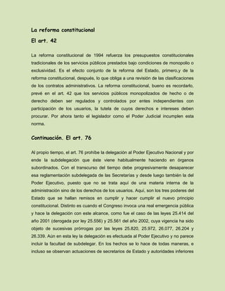 La reforma constitucional
El art. 42
La reforma constitucional de 1994 refuerza los presupuestos constitucionales
tradicionales de los servicios públicos prestados bajo condiciones de monopolio o
exclusividad. Es el efecto conjunto de la reforma del Estado, primero,y de la
reforma constitucional, después, lo que obliga a una revisión de las clasificaciones
de los contratos administrativos. La reforma constitucional, bueno es recordarlo,
prevé en el art. 42 que los servicios públicos monopolizados de hecho o de
derecho deben ser regulados y controlados por entes independientes con
participación de los usuarios, la tutela de cuyos derechos e intereses deben
procurar. Por ahora tanto el legislador como el Poder Judicial incumplen esta
norma.
Continuación. El art. 76
Al propio tiempo, el art. 76 prohíbe la delegación al Poder Ejecutivo Nacional y por
ende la subdelegación que éste viene habitualmente haciendo en órganos
subordinados. Con el transcurso del tiempo debe progresivamente desaparecer
esa reglamentación subdelegada de las Secretarías y desde luego también la del
Poder Ejecutivo, puesto que no se trata aquí de una materia interna de la
administración sino de los derechos de los usuarios. Aquí, son los tres poderes del
Estado que se hallan remisos en cumplir y hacer cumplir el nuevo principio
constitucional. Distinto es cuando el Congreso invoca una real emergencia pública
y hace la delegación con este alcance, como fue el caso de las leyes 25.414 del
año 2001 (derogada por ley 25.556) y 25.561 del año 2002, cuya vigencia ha sido
objeto de sucesivas prórrogas por las leyes 25.820, 25.972, 26.077, 26.204 y
26.339. Aún en esta ley la delegación es efectuada al Poder Ejecutivo y no parece
incluir la facultad de subdelegar. En los hechos se lo hace de todas maneras, e
incluso se observan actuaciones de secretarios de Estado y autoridades inferiores
 
