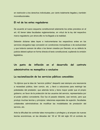 en restricción a los derechos individuales, por cierto totalmente ilegales y también
inconstitucionales.
El rol de los entes reguladores
De acuerdo al nuevo esquema constitucional solamente los entes previstos en el
art. 42 tienen tales facultades reglamentarias, en virtud de la ley del respectivo
marco regulatorio; por ahora ello no ha llegado a la realidad.
Deberán dictarse tales leyes e instrumentarse los respectivos entes en los
servicios otorgados bajo concesión en condiciones monopólicas o de exclusividad
y que todavía carecen de ellos o los tienen creados por Decreto; en su defecto la
justicia deberá aplicar en forma directa el texto constitucional, supliendo la omisión
legislativa.
Un punto de inflexión en el desarrollo del contrato
administrativo no monopólico o exclusivo
La nacionalización de los servicios públicos concedidos
Ya dijimos que la idea de “servicio público” despertó casi siempre una resonancia
a necesidad pública, bien común, etc. y llevó a soluciones para restringir las
potestades del prestador, que además tenía y tiene mayor poder que el propio
gobierno, en favor de la protección de los usuarios del servicio, representados por
el poder público concedente. Eso fue el pasado distante, casi remoto, pero que
produjo muchas teorías y principios: relaciones especiales de sujeción, facultades
unilaterales administrativas de modificar las modalidades de prestación del
servicio, etc.
Ante la dificultad de controlar tales monopolios o privilegios y al amparo de nuevas
teorías económicas, en las décadas del `30 al `90 del siglo XX el contrato de
 