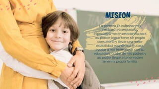 MISION
Lo primero Es culminar mis
estudios universitarios y
especializarme en ortodoncia para
asi porder lograr tener un propio
consultorio y llevar una mejor
estabilidad economica en casa,
ayudar a mis hermanoos con su
educacion, cuidar de mis padres y
asi poder llegar a tener recien
tener mi propia familia.
 