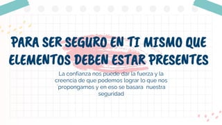 PARA SER SEGURO EN TI MISMO QUE
ELEMENTOS DEBEN ESTAR PRESENTES
La confianza nos puede dar la fuerza y la
creencia de que podemos lograr lo que nos
´propongamos y en eso se basara nuestra
seguridad
 