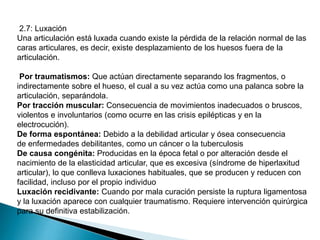 2.7: Luxación
Una articulación está luxada cuando existe la pérdida de la relación normal de las
caras articulares, es decir, existe desplazamiento de los huesos fuera de la
articulación.
Por traumatismos: Que actúan directamente separando los fragmentos, o
indirectamente sobre el hueso, el cual a su vez actúa como una palanca sobre la
articulación, separándola.
Por tracción muscular: Consecuencia de movimientos inadecuados o bruscos,
violentos e involuntarios (como ocurre en las crisis epilépticas y en la
electrocución).
De forma espontánea: Debido a la debilidad articular y ósea consecuencia
de enfermedades debilitantes, como un cáncer o la tuberculosis
De causa congénita: Producidas en la época fetal o por alteración desde el
nacimiento de la elasticidad articular, que es excesiva (síndrome de hiperlaxitud
articular), lo que conlleva luxaciones habituales, que se producen y reducen con
facilidad, incluso por el propio individuo
Luxación recidivante: Cuando por mala curación persiste la ruptura ligamentosa
y la luxación aparece con cualquier traumatismo. Requiere intervención quirúrgica
para su definitiva estabilización.

 