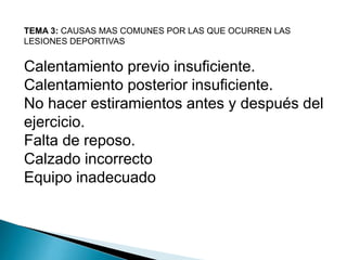 TEMA 3: CAUSAS MAS COMUNES POR LAS QUE OCURREN LAS
LESIONES DEPORTIVAS

Calentamiento previo insuficiente.
Calentamiento posterior insuficiente.
No hacer estiramientos antes y después del
ejercicio.
Falta de reposo.
Calzado incorrecto
Equipo inadecuado

 