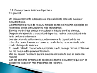 3.1: Como prevenir lesiones deportivas
En general:
Un precalentamiento adecuado es imprescindible antes de cualquier
actividad física.
Calentamiento previo de 15 a 20 minutos donde se incluirán ejercicios de
flexibilidad de las articulaciones más importantes.
Ejercite los distintos grupos musculares y hágalo en días alternos.
Después del ejercicio o la actividad deportiva, realice una actividad más
lenta de forma adecuada.
Los ejercicios de estiramiento pueden mejorar la capacidad de los
músculos de contraerse, así como su rendimiento, reduciendo de este
modo el riesgo de lesiones.
El uso de calzado con soporte apropiado puede corregir ciertos problemas
del pie que pueden provocar lesiones.
Uso del equipo necesario para la practica del deporte que se pretende
realizar
Con los primeros síntomas de cansancio dejar la actividad ya que con el
exceso de fatiga son más frecuentes las lesiones.

 