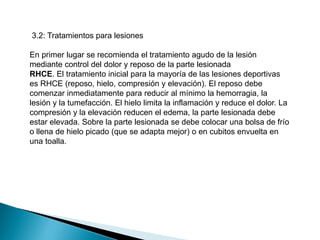 3.2: Tratamientos para lesiones
En primer lugar se recomienda el tratamiento agudo de la lesión
mediante control del dolor y reposo de la parte lesionada
RHCE. El tratamiento inicial para la mayoría de las lesiones deportivas
es RHCE (reposo, hielo, compresión y elevación). El reposo debe
comenzar inmediatamente para reducir al mínimo la hemorragia, la
lesión y la tumefacción. El hielo limita la inflamación y reduce el dolor. La
compresión y la elevación reducen el edema, la parte lesionada debe
estar elevada. Sobre la parte lesionada se debe colocar una bolsa de frío
o llena de hielo picado (que se adapta mejor) o en cubitos envuelta en
una toalla.

 