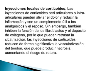 Inyecciones locales de corticoides. Las
inyecciones de corticoides peri articulares o intraarticulares pueden aliviar el dolor y reducir la
inflamación y son un complemento útil a los
analgésicos y el reposo. Sin embargo, también
inhiben la función de los fibroblastos y el depósito
de colágeno, por lo que pueden retrasar la
cicatrización, las inyecciones de corticoides
reducen de forma significativa la vascularización
del tendón, que puede producir necrosis,
aumentando el riesgo de rotura.

 