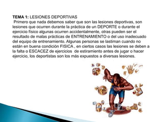 TEMA 1: LESIONES DEPORTIVAS
Primero que nada debemos saber que son las lesiones deportivas, son
lesiones que ocurren durante la práctica de un DEPORTE o durante el
ejercicio físico algunas ocurren accidentalmente, otras pueden ser el
resultado de malas prácticas de ENTRENAMIENTO o del uso inadecuado
del equipo de entrenamiento. Algunas personas se lastiman cuando no
están en buena condición FISICA , en ciertos casos las lesiones se deben a
la falta o ESCACEZ de ejercicios de estiramiento antes de jugar o hacer
ejercicio, los deportistas son los más expuestos a diversas lesiones.

 