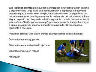 Las lesiones crónicas: se pueden dar después de practicar algún deporte
o algún ejercicio largo Es la que tiene lugar por la repetición de actividad
deportiva que, sumada en el tiempo, va produciendo en un organismo un
micro traumatismo, que llega a vencer la resistencia del tejido como si fuera
el gran impacto del choque de la lesión aguda, la correcta denominación de
este daño es "lesión por sobrecarga", porque la carga de trabajo fue mayor
a la que es capaz de soportar un tejido determinado, llámese tendón,
ligamento o músculo.
Podemos detectar una lesión crónica si presentamos estos síntomas:
Dolor mientras está jugando
Dolor mientras está haciendo ejercicio
Dolor leve incluso en reposo
Hinchazón

 