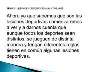 TEMA 2: LESIONES DEPORTIVAS MÁS COMUNES

Ahora ya que sabemos que son las
lesiones deportivas comenzaremos
a ver y a darnos cuenta que
aunque todos los deportes sean
distintos, se jueguen de distinta
manera y tengan diferentes reglas
tienen en común algunas lesiones
deportivas.

 