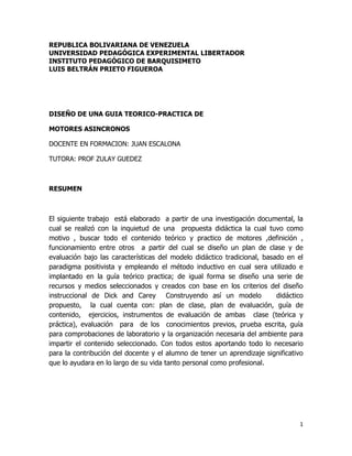 1 
REPUBLICA BOLIVARIANA DE VENEZUELA 
UNIVERSIDAD PEDAGÓGICA EXPERIMENTAL LIBERTADOR 
INSTITUTO PEDAGÓGICO DE BARQUISIMETO 
LUIS BELTRÁN PRIETO FIGUEROA 
DISEÑO DE UNA GUIA TEORICO-PRACTICA DE 
MOTORES ASINCRONOS 
DOCENTE EN FORMACION: JUAN ESCALONA 
TUTORA: PROF ZULAY GUEDEZ 
RESUMEN 
El siguiente trabajo está elaborado a partir de una investigación documental, la 
cual se realizó con la inquietud de una propuesta didáctica la cual tuvo como 
motivo , buscar todo el contenido teórico y practico de motores ,definición , 
funcionamiento entre otros a partir del cual se diseño un plan de clase y de 
evaluación bajo las características del modelo didáctico tradicional, basado en el 
paradigma positivista y empleando el método inductivo en cual sera utilizado e 
implantado en la guía teórico practica; de igual forma se diseño una serie de 
recursos y medios seleccionados y creados con base en los criterios del diseño 
instruccional de Dick and Carey Construyendo así un modelo didáctico 
propuesto, la cual cuenta con: plan de clase, plan de evaluación, guía de 
contenido, ejercicios, instrumentos de evaluación de ambas clase (teórica y 
práctica), evaluación para de los conocimientos previos, prueba escrita, guía 
para comprobaciones de laboratorio y la organización necesaria del ambiente para 
impartir el contenido seleccionado. Con todos estos aportando todo lo necesario 
para la contribución del docente y el alumno de tener un aprendizaje significativo 
que lo ayudara en lo largo de su vida tanto personal como profesional. 
 