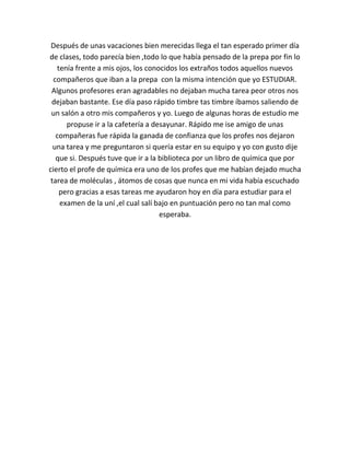 Después de unas vacaciones bien merecidas llega el tan esperado primer día
de clases, todo parecía bien ,todo lo que había pensado de la prepa por fin lo
   tenía frente a mis ojos, los conocidos los extraños todos aquellos nuevos
  compañeros que iban a la prepa con la misma intención que yo ESTUDIAR.
 Algunos profesores eran agradables no dejaban mucha tarea peor otros nos
 dejaban bastante. Ese día paso rápido timbre tas timbre íbamos saliendo de
 un salón a otro mis compañeros y yo. Luego de algunas horas de estudio me
      propuse ir a la cafetería a desayunar. Rápido me ise amigo de unas
   compañeras fue rápida la ganada de confianza que los profes nos dejaron
  una tarea y me preguntaron si quería estar en su equipo y yo con gusto dije
   que si. Después tuve que ir a la biblioteca por un libro de química que por
cierto el profe de química era uno de los profes que me habían dejado mucha
 tarea de moléculas , átomos de cosas que nunca en mi vida había escuchado
    pero gracias a esas tareas me ayudaron hoy en día para estudiar para el
    examen de la uní ,el cual salí bajo en puntuación pero no tan mal como
                                    esperaba.
 