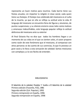 representa un buen motivo para reunirse. Cada barrio tiene sus
fiestas anuales; sin importar la religión ni clase social, cada quien
tiene sus festejos. El festejo mas celebrado del mexicano es el culto
de la muerte, ya que en ella se refleja su actitud ante la vida. El
lenguaje del mexicano se encuentra llena de figuras y alusiones, de
puntos suspensivos; y su silencio encierra cosas tales como matices
y amenazas indescifrables, este lenguaje popular refleja la actitud
defensiva del mexicano ante su exterior

Al final Octavio Paz no dice que todos los hombres llegan a un
momento de sus vidas en el que se sienten solos, el autor propone
como razón de este fenómeno que el mexicano, al comparase con
otras personas se da cuenta de sus carencias, lo que le provoca un
gran vacío y lo lleva a esta sensación de soledad. Somos mexicanos
con complejos y a la vez fáciles de entender.




                             BIBLIOGRAFIA


El laberinto de la soledad, Posdata Y Vuelta a El laberinto de la soledad
Primera edición (Tezontle, FCE), 1981
Segunda edición (Col. Popular), 1992
Primera reimpresión en España, 1996
Segunda reimpresión en España, 1998
 