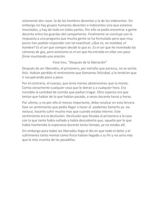 solamente dos razas: la de los hombres decentes y la de los indecentes. Sin
embargo no hay grupos humanos decentes o indecentes sino que estamos
mezclados, y hay de todo en todas partes. Por ello se podía encontrar a gente
decente entre los guardas del campamento. Finalmente se concluye con la
respuesta a una pregunta que mucha gente se ha formulado pero que muy
pocos han podido responder con tal exactitud: ¿Que es, en realidad, el
hombre? Es el ser que siempre decide lo que es. Es el ser que ha inventado las
cámaras de gas, pero asimismo es el ser que ha entrado en ellas con paso
firme musitando una oración.
                    -Fase tres, “Después de la liberación”
Después de ser liberados, el prisionero, por extraño que parezca, no se sentía
feliz. Habían perdido el sentimiento que llamamos felicidad, y lo tendrían que
ir recuperando poco a poco.
Por el contrario, el cuerpo, que tenia menos abstenciones que la mente.
Comía vorazmente cualquier cosa que le dieran y a cualquier hora. Era
increíble la cantidad de comida que podían tragar. Otro aspecto era que
tenían que hablar de lo que habían pasado, a veces durante horas y horas.
Por ultimo, y no por ello el menos importante, debo recalcar en esta tercera
fase un sentimiento que podía llegar a hacer al -podemos llamarlo ya- ex-
recluso, hacerlo sufrir mucho mas que cuando estaba interno. Este
sentimiento era la desilusión. Desilusión que llevaba al prisionero a la casa
con la que tanto había soñado y había descubierto que, aquello por lo que
había mantenido la esperanza durante tanto tiempo, ya no estaba allí.
Sin embargo para todos los liberados llego el día en que todo el dolor y el
sufrimiento tanto mental como físico habían llegado a su fin y no seria más
que la más cruenta de las pesadillas.
 
