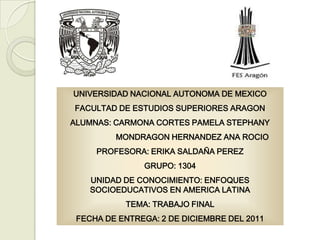 UNIVERSIDAD NACIONAL AUTONOMA DE MEXICO
FACULTAD DE ESTUDIOS SUPERIORES ARAGON
ALUMNAS: CARMONA CORTES PAMELA STEPHANY
         MONDRAGON HERNANDEZ ANA ROCIO
     PROFESORA: ERIKA SALDAÑA PEREZ
               GRUPO: 1304
    UNIDAD DE CONOCIMIENTO: ENFOQUES
    SOCIOEDUCATIVOS EN AMERICA LATINA
           TEMA: TRABAJO FINAL
 FECHA DE ENTREGA: 2 DE DICIEMBRE DEL 2011
 