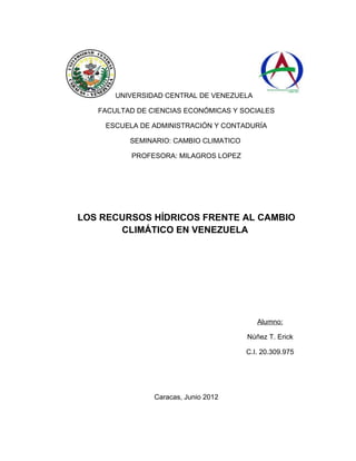UNIVERSIDAD CENTRAL DE VENEZUELA

   FACULTAD DE CIENCIAS ECONÓMICAS Y SOCIALES

    ESCUELA DE ADMINISTRACIÓN Y CONTADURÍA

          SEMINARIO: CAMBIO CLIMATICO

          PROFESORA: MILAGROS LOPEZ




LOS RECURSOS HÍDRICOS FRENTE AL CAMBIO
       CLIMÁTICO EN VENEZUELA




                                           Alumno:

                                        Núñez T. Erick

                                        C.I. 20.309.975




                Caracas, Junio 2012
 