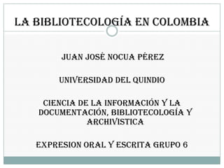 La bibliotecología en colombia juan José nocua Pérez UNIVERSIDAD DEL QUINDIO  CIENCIA DE LA INFORMACIÓN Y LA DOCUMENTACIÓN, BIBLIOTECOLOGÍA Y ARCHIVISTICA EXPRESION ORAL Y ESCRITA GRUPO 6 