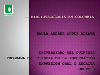 LA BIBLIOTECOLOGÍA EN COLOMBIA PAULA ANDREA LÓPEZ ALZATE UNIVERSIDAD DEL QUINIDIO PROGRAMA DE: CIENCIA DE LA INFORMACIÓN EXPRESIÓN ORAL Y ESCRITA GRUPO 3 