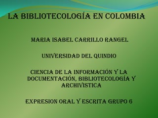 La bibliotecología en colombia MARIA ISABEL CARRILLO RANGEL UNIVERSIDAD DEL QUINDIO  CIENCIA DE LA INFORMACIÓN Y LA DOCUMENTACIÓN, BIBLIOTECOLOGÍA Y ARCHIVISTICA EXPRESION ORAL Y ESCRITA GRUPO 6 